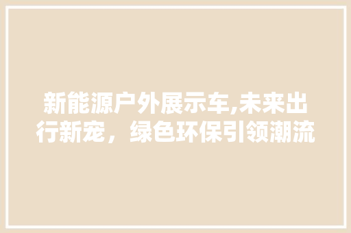 新能源户外展示车,未来出行新宠，绿色环保引领潮流