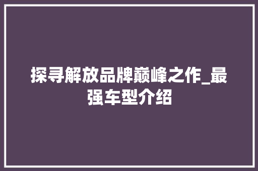 探寻解放品牌巅峰之作_最强车型介绍