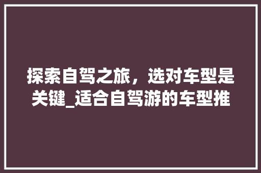 探索自驾之旅，选对车型是关键_适合自驾游的车型推荐