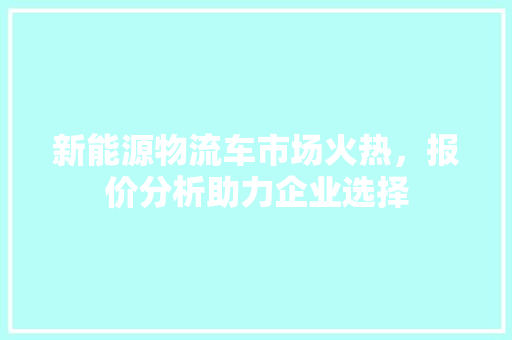 新能源物流车市场火热，报价分析助力企业选择
