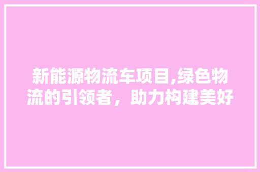 新能源物流车项目,绿色物流的引领者，助力构建美好未来