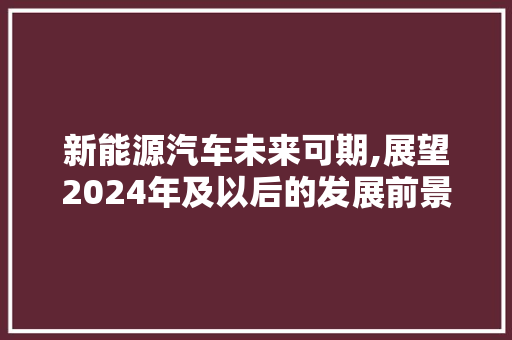 新能源汽车未来可期,展望2024年及以后的发展前景