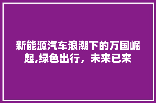 新能源汽车浪潮下的万国崛起,绿色出行，未来已来