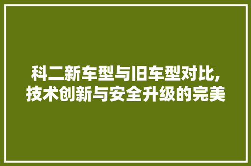 科二新车型与旧车型对比,技术创新与安全升级的完美诠释