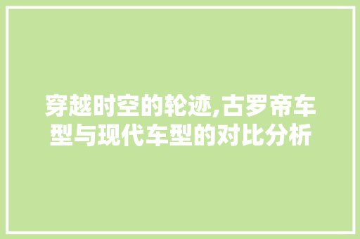 穿越时空的轮迹,古罗帝车型与现代车型的对比分析