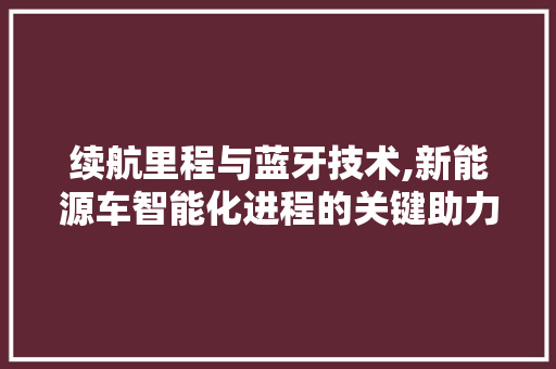 续航里程与蓝牙技术,新能源车智能化进程的关键助力