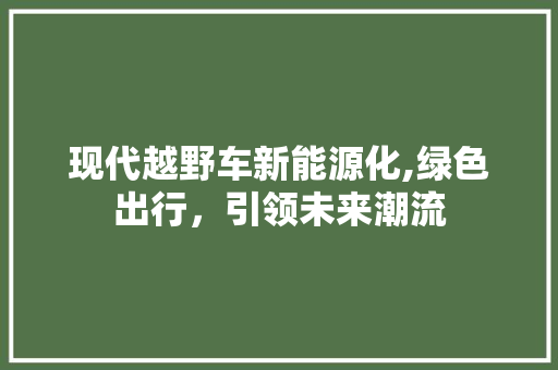 现代越野车新能源化,绿色出行，引领未来潮流