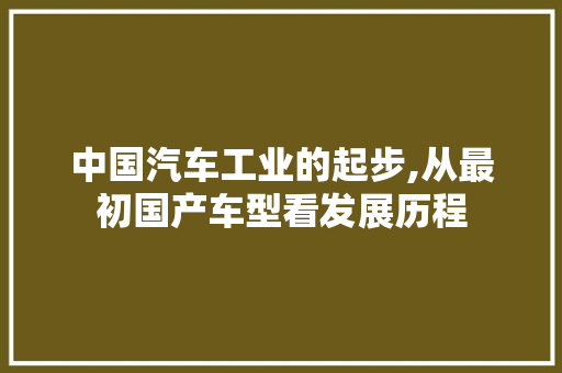 中国汽车工业的起步,从最初国产车型看发展历程