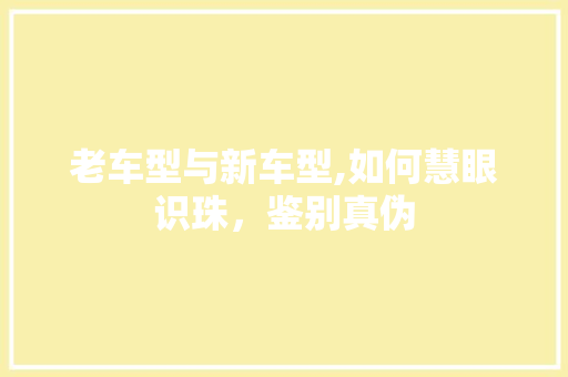 老车型与新车型,如何慧眼识珠，鉴别真伪