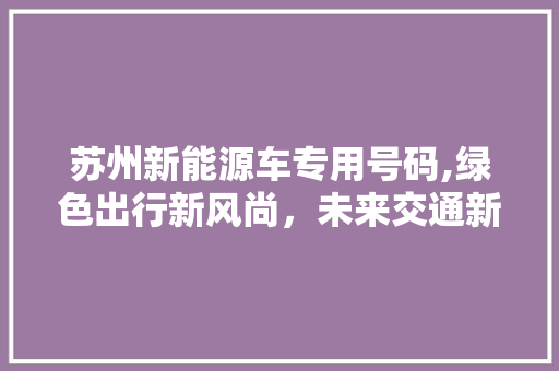 苏州新能源车专用号码,绿色出行新风尚，未来交通新引擎 汽车展览