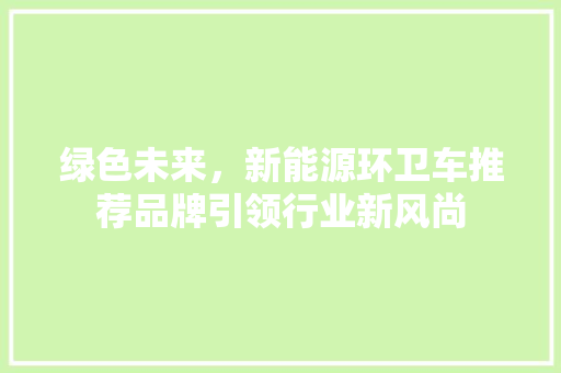 绿色未来，新能源环卫车推荐品牌引领行业新风尚 混合动力车