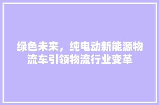 绿色未来，纯电动新能源物流车引领物流行业变革