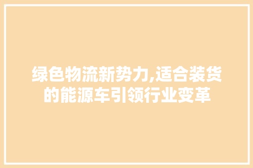 绿色物流新势力,适合装货的能源车引领行业变革