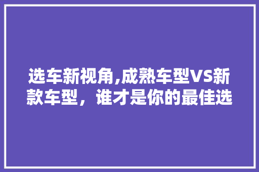 选车新视角,成熟车型VS新款车型，谁才是你的最佳选择
