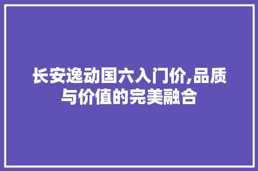 长安逸动国六入门价,品质与价值的完美融合