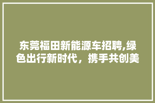 东莞福田新能源车招聘,绿色出行新时代，携手共创美好未来