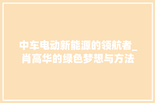 中车电动新能源的领航者_肖高华的绿色梦想与方法