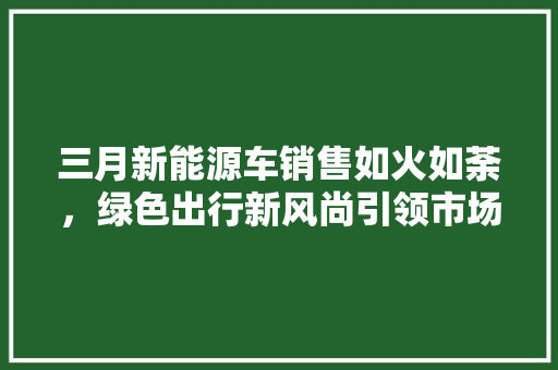三月新能源车销售如火如荼，绿色出行新风尚引领市场新潮流