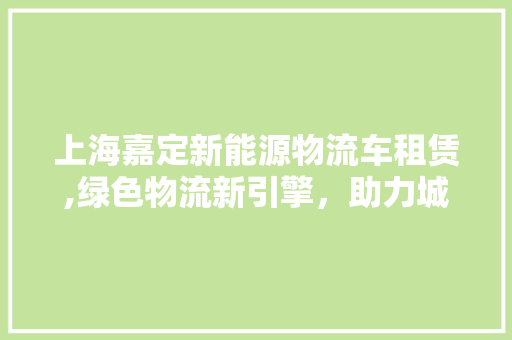 上海嘉定新能源物流车租赁,绿色物流新引擎，助力城市可持续发展