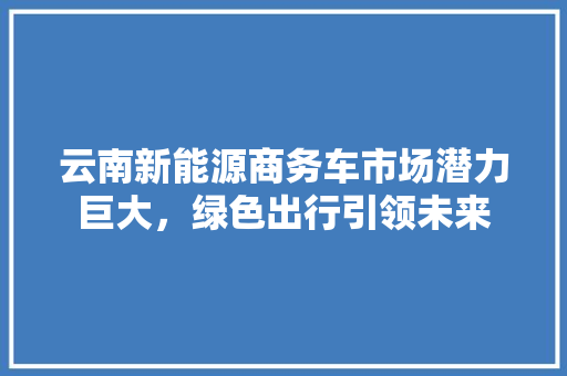 云南新能源商务车市场潜力巨大，绿色出行引领未来