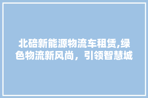 北碚新能源物流车租赁,绿色物流新风尚，引领智慧城市未来