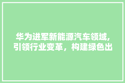 华为进军新能源汽车领域,引领行业变革，构建绿色出行新生态