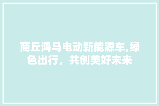 商丘鸿马电动新能源车,绿色出行，共创美好未来