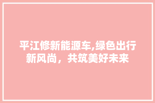 平江修新能源车,绿色出行新风尚，共筑美好未来