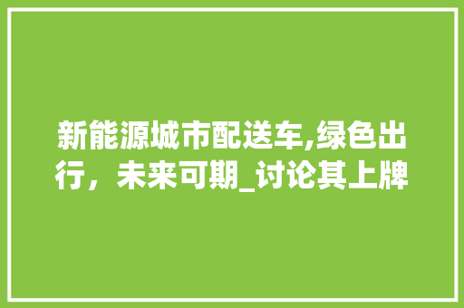新能源城市配送车,绿色出行，未来可期_讨论其上牌政策及意义