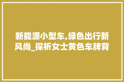 新能源小型车,绿色出行新风尚_探析女士黄色车牌背后的环保意义