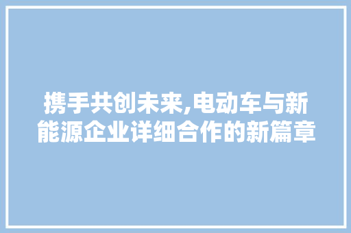 携手共创未来,电动车与新能源企业详细合作的新篇章