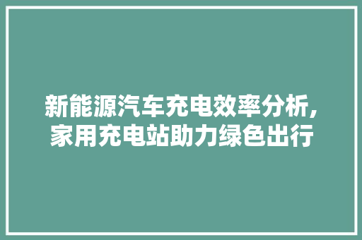 新能源汽车充电效率分析,家用充电站助力绿色出行