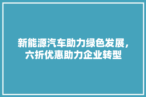 新能源汽车助力绿色发展，六折优惠助力企业转型