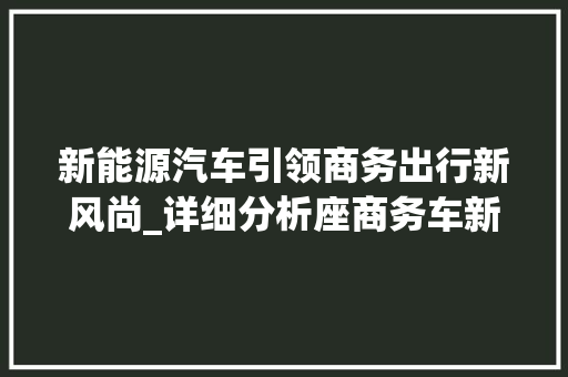 新能源汽车引领商务出行新风尚_详细分析座商务车新能源