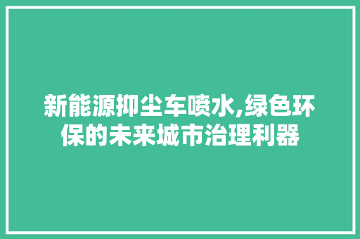 新能源抑尘车喷水,绿色环保的未来城市治理利器