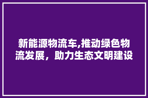 新能源物流车,推动绿色物流发展，助力生态文明建设