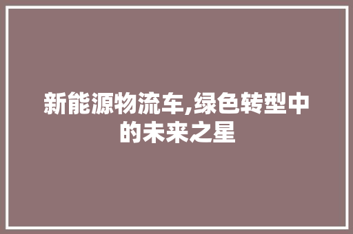 新能源物流车,绿色转型中的未来之星