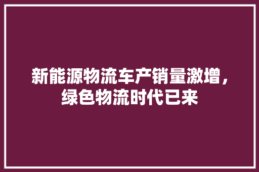 新能源物流车产销量激增，绿色物流时代已来