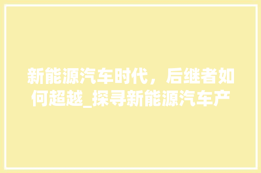 新能源汽车时代，后继者如何超越_探寻新能源汽车产业链的演变与挑战
