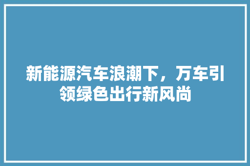 新能源汽车浪潮下，万车引领绿色出行新风尚