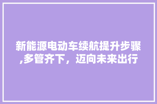新能源电动车续航提升步骤,多管齐下，迈向未来出行 汽车展览