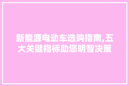 新能源电动车选购指南,五大关键指标助您明智决策
