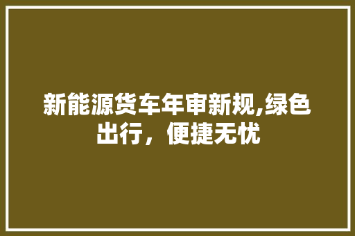 新能源货车年审新规,绿色出行，便捷无忧