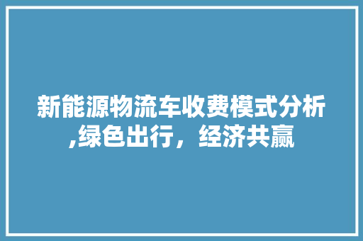 新能源物流车收费模式分析,绿色出行，经济共赢