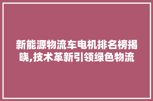 新能源物流车电机排名榜揭晓,技术革新引领绿色物流新风尚