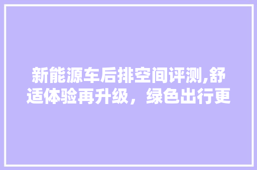新能源车后排空间评测,舒适体验再升级，绿色出行更惬意