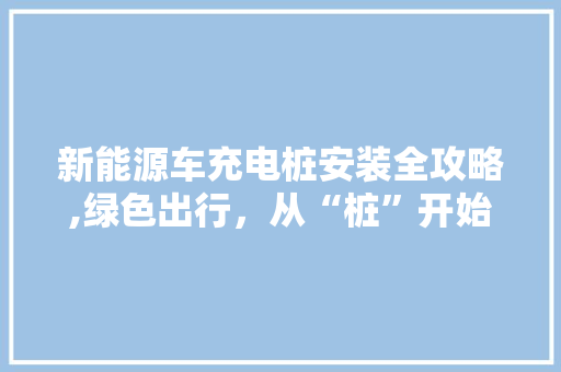 新能源车充电桩安装全攻略,绿色出行，从“桩”开始