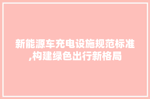 新能源车充电设施规范标准,构建绿色出行新格局