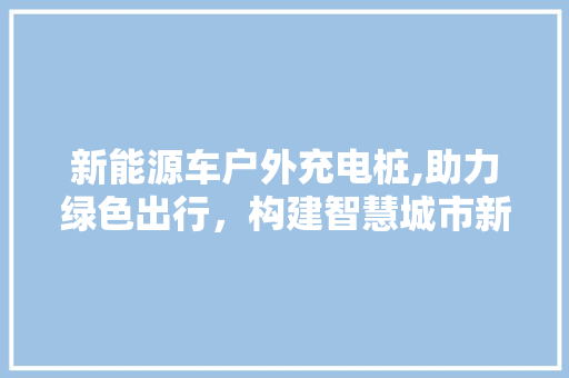 新能源车户外充电桩,助力绿色出行，构建智慧城市新生态