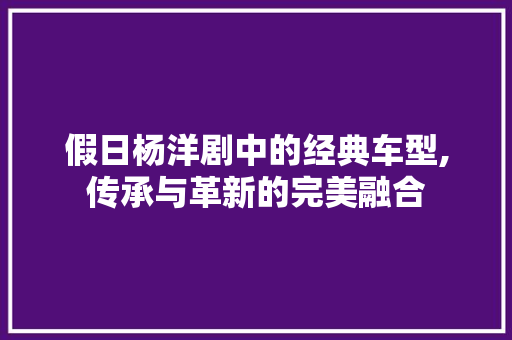 假日杨洋剧中的经典车型,传承与革新的完美融合